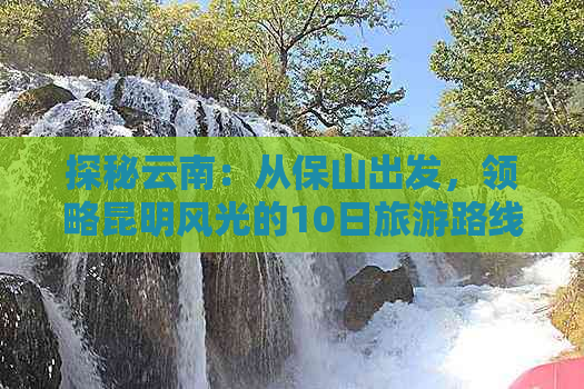 探秘云南：从保山出发，领略昆明风光的10日旅游路线攻略