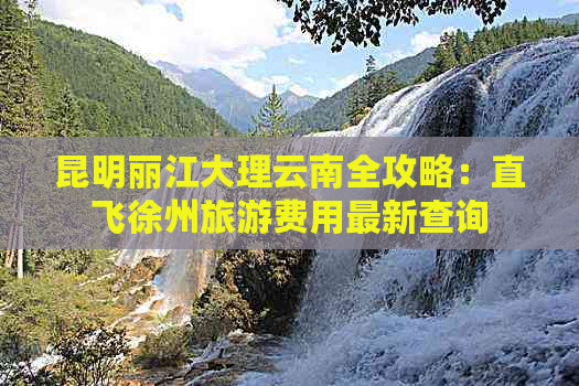 昆明丽江大理云南全攻略：直飞徐州旅游费用最新查询