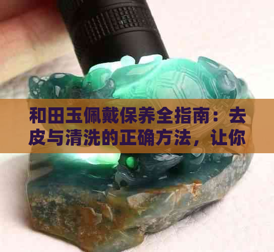 和田玉佩戴保养全指南：去皮与清洗的正确方法，让你的和田玉始终晶莹剔透