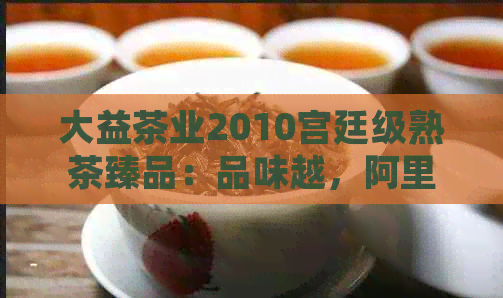 大益茶业2010宫廷级熟茶臻品：品味越，阿里价格优