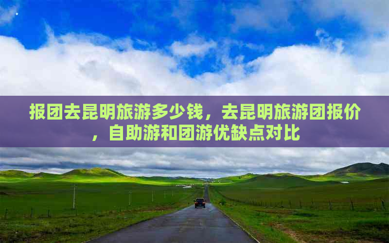 报团去昆明旅游多少钱，去昆明旅游团报价，自助游和团游优缺点对比