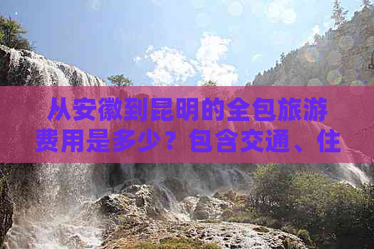 从安徽到昆明的全包旅游费用是多少？包含交通、住宿和景点门票等详细信息