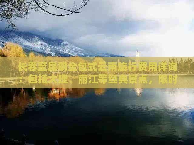 长春至昆明全包式云南旅行费用详询：包括大理、丽江等经典景点，限时优惠！