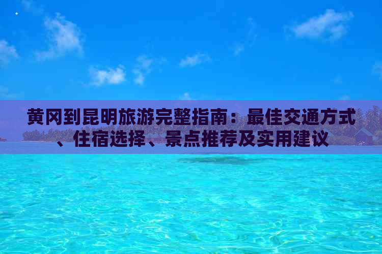 黄冈到昆明旅游完整指南：更佳交通方式、住宿选择、景点推荐及实用建议