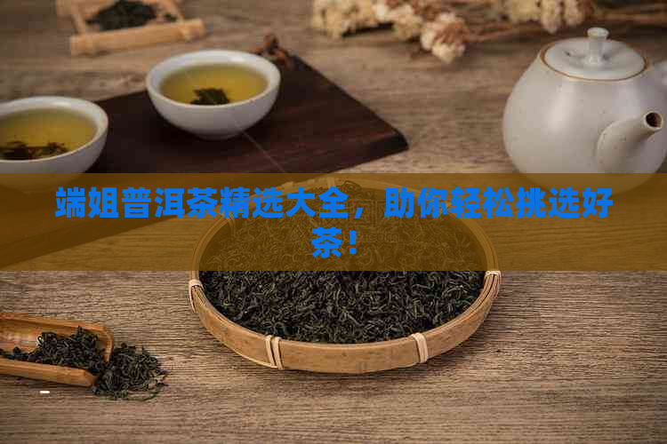 端姐普洱茶精选大全，助你轻松挑选好茶！