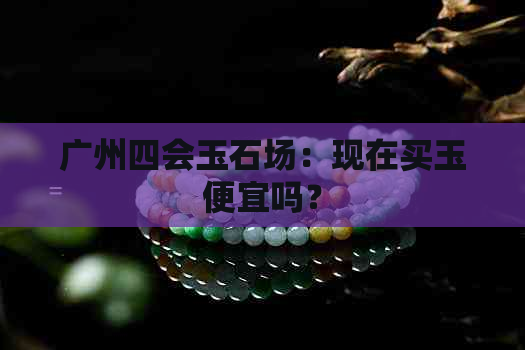 广州四会玉石场：现在买玉便宜吗？