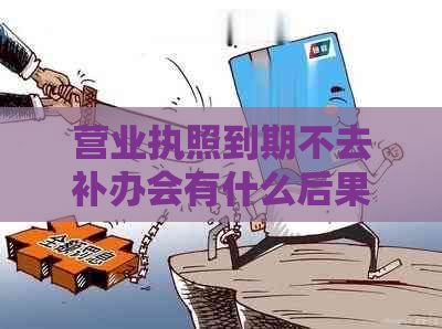 营业执照到期不去补办会有什么后果：重要提示与解决方法