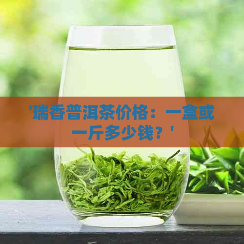 '瑞香普洱茶价格：一盒或一斤多少钱？'