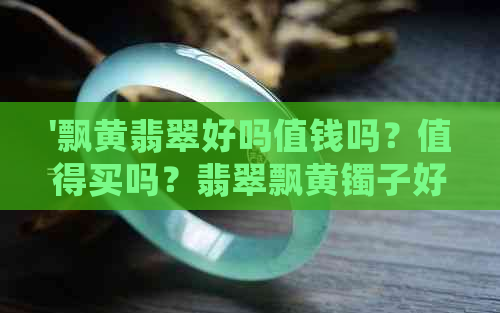 '飘黄翡翠好吗值钱吗？值得买吗？翡翠飘黄镯子好吗？'