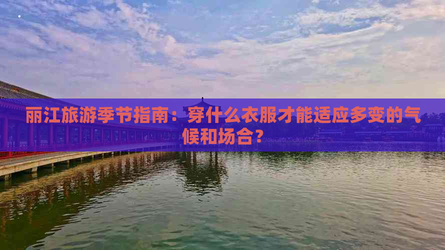 丽江旅游季节指南：穿什么衣服才能适应多变的气候和场合？