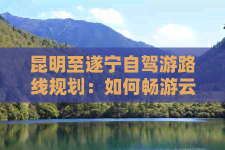 昆明至遂宁自驾游路线规划：如何畅游云南，查询公里数与行车时间