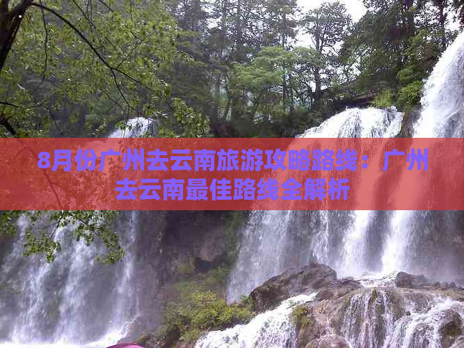 8月份广州去云南旅游攻略路线：广州去云南更佳路线全解析