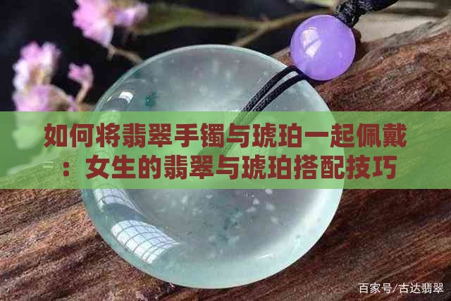 如何将翡翠手镯与琥珀一起佩戴：女生的翡翠与琥珀搭配技巧