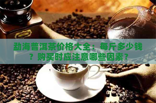 勐海普洱茶价格大全：每斤多少钱？购买时应注意哪些因素？