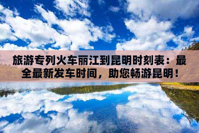 旅游专列火车丽江到昆明时刻表：最全最新发车时间，助您畅游昆明！