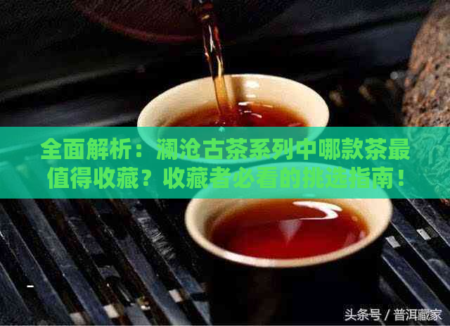 全面解析：澜沧古茶系列中哪款茶最值得收藏？收藏者必看的挑选指南！