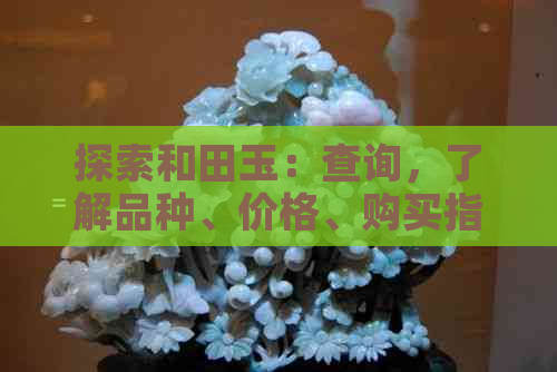 探索和田玉：查询，了解品种、价格、购买指南及更多相关信息