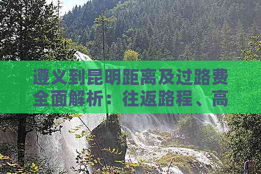 遵义到昆明距离及过路费全面解析：往返路程、高速费用等一应俱全