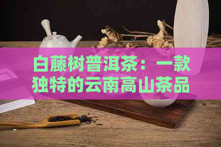 白藤树普洱茶：一款独特的云南高山茶品，滋味浓、回悠长