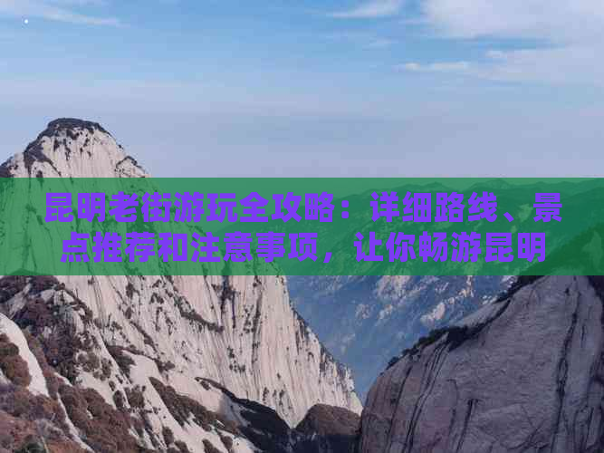 昆明老街游玩全攻略：详细路线、景点推荐和注意事项，让你畅游昆明古街