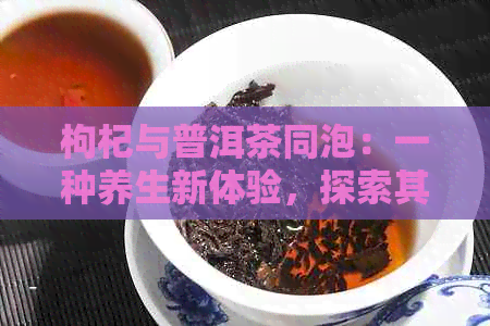 枸杞与普洱茶同泡：一种养生新体验，探索其独特的功效