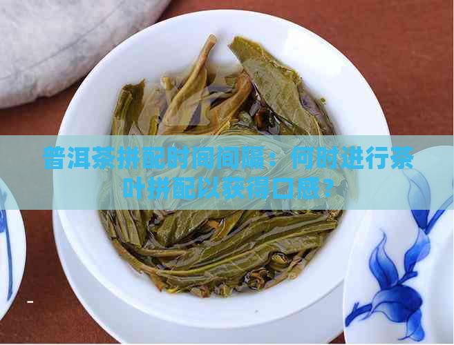 普洱茶拼配时间间隔：何时进行茶叶拼配以获得口感？