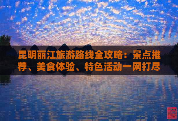 昆明丽江旅游路线全攻略：景点推荐、美食体验、特色活动一网打尽