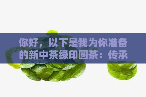 你好，以下是我为你准备的新中茶绿印圆茶：传承经典，续写传奇。 