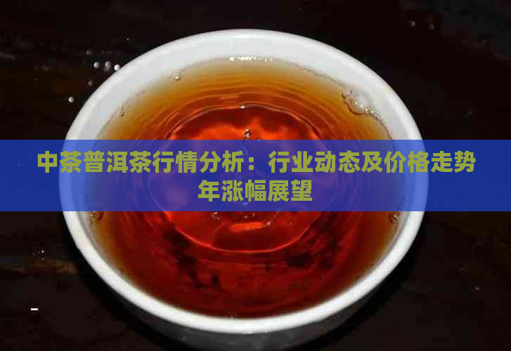 中茶普洱茶行情分析：行业动态及价格走势年涨幅展望