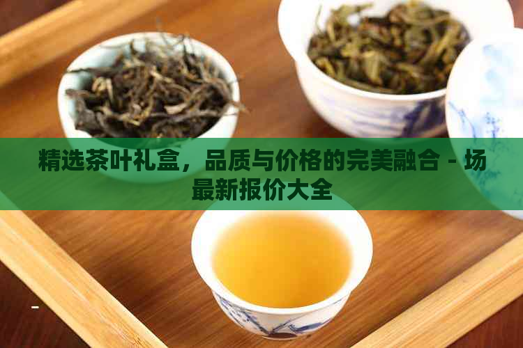 精选茶叶礼盒，品质与价格的完美融合 - 场最新报价大全