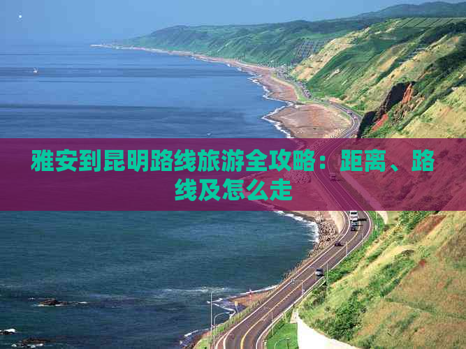 雅安到昆明路线旅游全攻略：距离、路线及怎么走