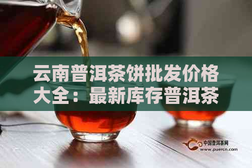 云南普洱茶饼批发价格大全：最新库存普洱茶报价及采购指南