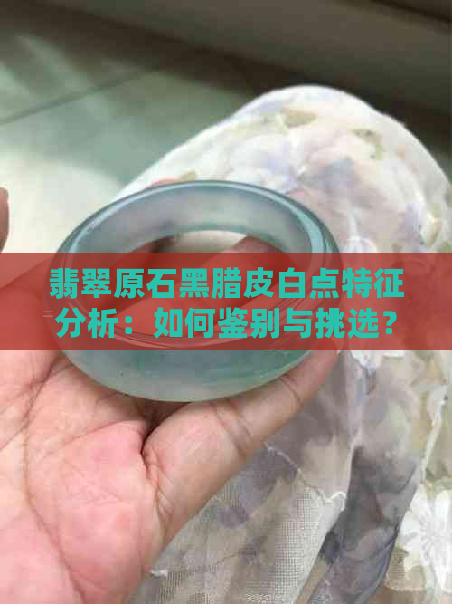 翡翠原石黑腊皮白点特征分析：如何鉴别与挑选？