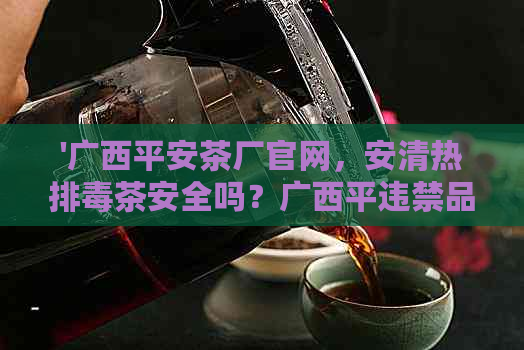 '广西平安茶厂官网，安清热排茶安全吗？广西平违禁品问题解析'