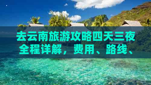 去云南旅游攻略四天三夜全程详解，费用、路线、住宿全解析