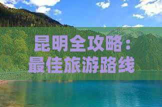 昆明全攻略：更佳旅游路线、景点推荐、住宿和交通指南，让你畅游昆明无忧！