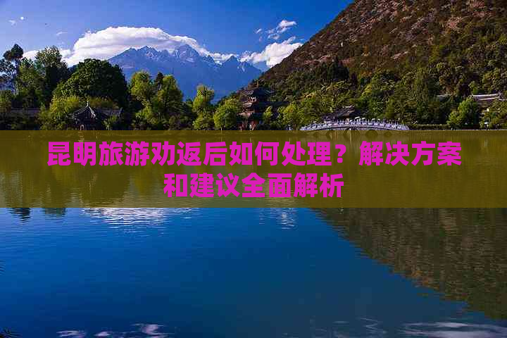 昆明旅游劝返后如何处理？解决方案和建议全面解析