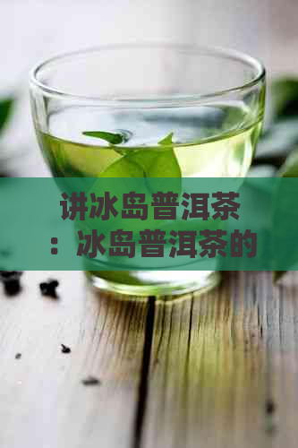 讲冰岛普洱茶：冰岛普洱茶的由来、特点及卖点解析