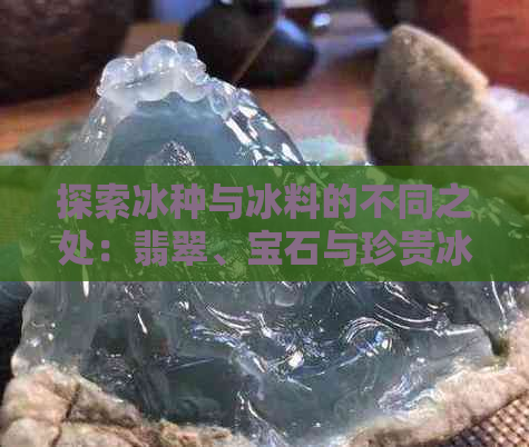 探索冰种与冰料的不同之处：翡翠、宝石与珍贵冰品的奥秘