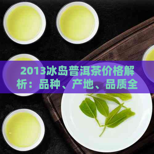 2013冰岛普洱茶价格解析：品种、产地、品质全面了解，轻松选购优质茶叶！