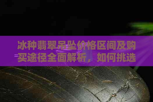 冰种翡翠吊坠价格区间及购买途径全面解析，如何挑选适合自己的款式？