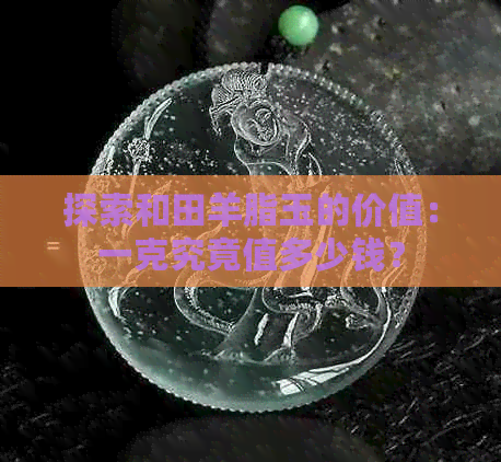 探索和田羊脂玉的价值：一克究竟值多少钱？