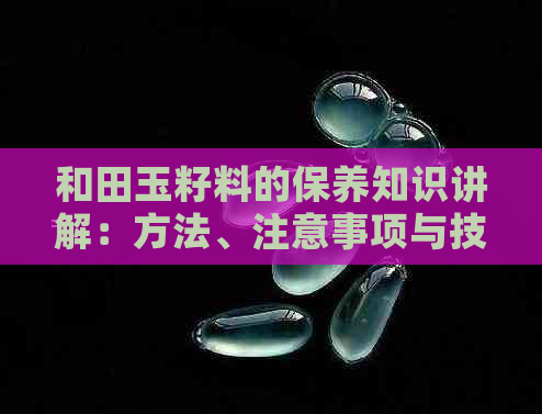 和田玉籽料的保养知识讲解：方法、注意事项与技巧