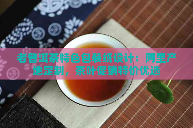 老普洱茶特色包装纸设计：阿里产地定制，茶叶促销特价优选