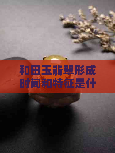 和田玉翡翠形成时间和特征是什么：揭示这一稀有宝石的生成历程与独特品质