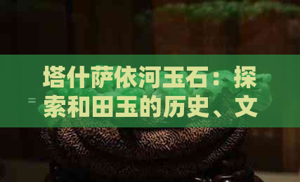 塔什萨依河玉石：探索和田玉的历史、文化及产地