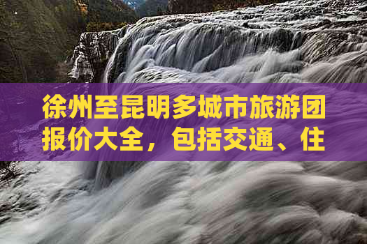 徐州至昆明多城市旅游团报价大全，包括交通、住宿、景点等全方位信息查询