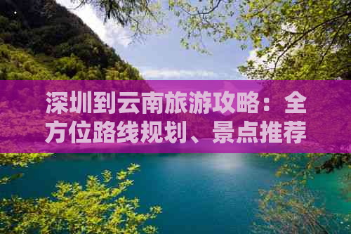 深圳到云南旅游攻略：全方位路线规划、景点推荐及费用分析