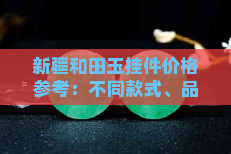 新疆和田玉挂件价格参考：不同款式、品质影响因素全面解析