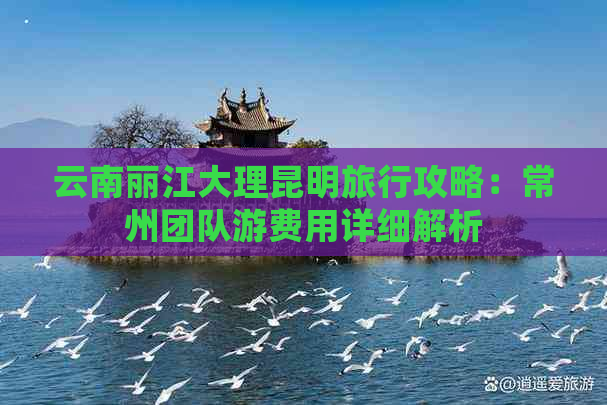 云南丽江大理昆明旅行攻略：常州团队游费用详细解析